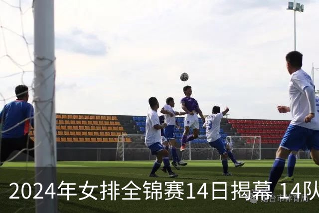 2024年女排全锦赛14日揭幕 14队参赛赛制赛程确定